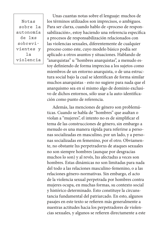 Notas sobre la  autonomia de 1xs  sobrevi-  vientes y la  violencia  Unas cuantas notas sobre el lenguaje: muchos de los términos utilizados son imprecisos, 0 ambiguos. Para ser clarxs, cuando hablo de «proceso de respon- sabilizacién», estoy haciendo una referencia especifica a procesos de responsabilizacion relacionados con  las violencias sexuales, diferentemente de cualquier proceso como este, cuyo modelo bisico podia ser aplicado a otros asuntos y situaciones. Hablando de “anarquistas” u “hombres anarquistas’ a menudo es- toy definiendo de forma imprecisa a los sujetos como ‘miembros de un entorno anarquista, o de una estruc- tura social bajo la cual se identifican de forma similar muchos anarquistas - esto no sugiere para nada que el anarquismo sea en si mismo algo de dominio exclusi- o de dichos entornos, sélo usar a la auto-identifica- cién como punto de referencia.  Adems, las menciones de género son problems- ticas. Cuando se habla de “hombres” que asaltan o violan a “mujeres’, el intento no es de simplificar ¢l tema de las construcciones de género, sin embargo a ‘menudo es una manera répida para referirse a perso- nas socializadas en masculino, por un lado, y a perso- nas socializadas en femenino, por el otro, Obviamen- te, no obstante Ixs perpetradorxs de ataques sexuales 10 son siempre hombres (aunque por desgracias muchos lo son) y al revés, Lxs afectadxs a veces son hombres. Estas dindmicas no son limitadas para nada del todo a las relaciones masculino-femenino, 0 a las relaciones género-normativas. Sin embargo, el acto de la violencia sexual perpetrada por hombres contra ‘mujeres ocupa, en muchas formas, su contexto social ¥ histérico determinado. Esto constituye la circuns- tancia fundamental del patriarcado. En esto, algunos pasajes en este texto se refieren mis generalmente a nuestras actitudes hacia los perpetradores de violen- cias sexuales, y algunos se refieren directamente a este 